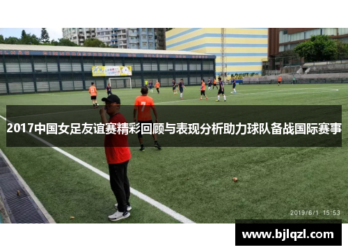 2017中国女足友谊赛精彩回顾与表现分析助力球队备战国际赛事