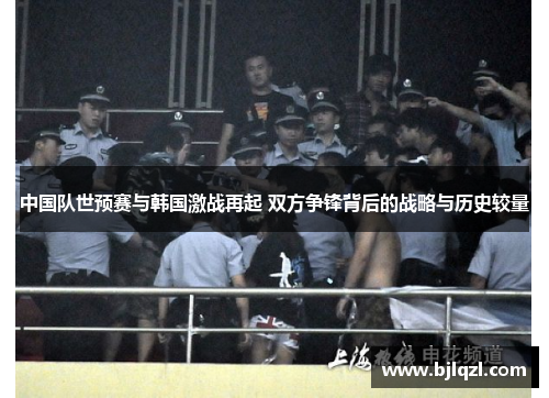 中国队世预赛与韩国激战再起 双方争锋背后的战略与历史较量 中国队世预赛与韩国激战再起 双方争锋背后的战略与历史较量