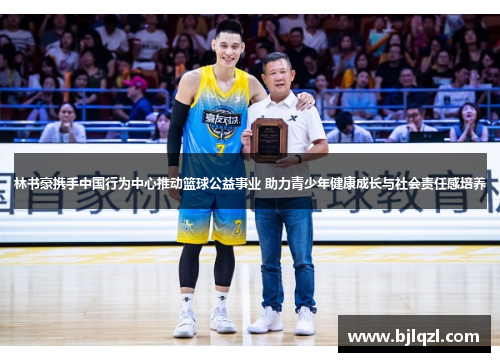 林书豪携手中国行为中心推动篮球公益事业 助力青少年健康成长与社会责任感培养