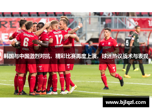 韩国与中国激烈对抗，精彩比赛再度上演，球迷热议战术与表现
